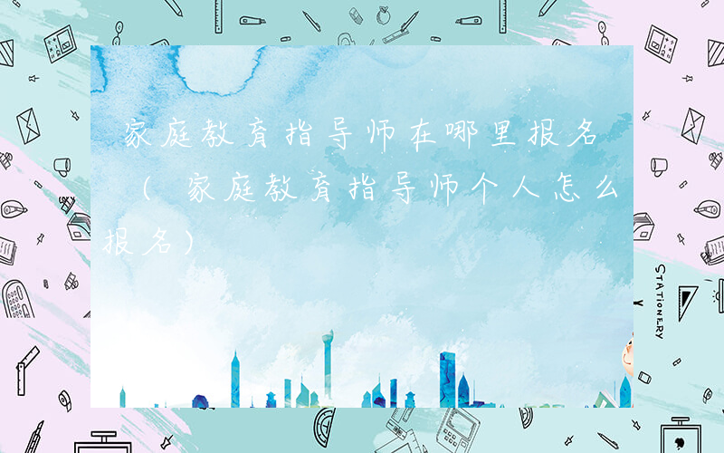 家庭教育指导师在哪里报名 (家庭教育指导师个人怎么报名)